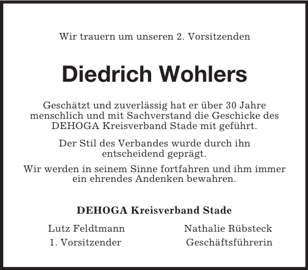 <p>Wir trauern um unseren 2. Vorsitzenden<br />Diedrich Wohlers<br />Geschätzt und zuverlässig hat er über 30 Jahre<br />menschlich und mit Sachverstand die Geschicke des DEHOGA Kreisverband Stade mit geführt.<br />Der Stil des Verbandes wurde durch ihn<br />entscheidend geprägt.<br />Wir werden in seinem Sinne fortfahren und ihm immer ein ehrendes Andenken bewahren.<br />DEHOGA Kreisverband Stade<br />Lutz Feldtmann Nathalie Rübsteck<br />1. Vorsitzender Geschäftsführerin</p>
