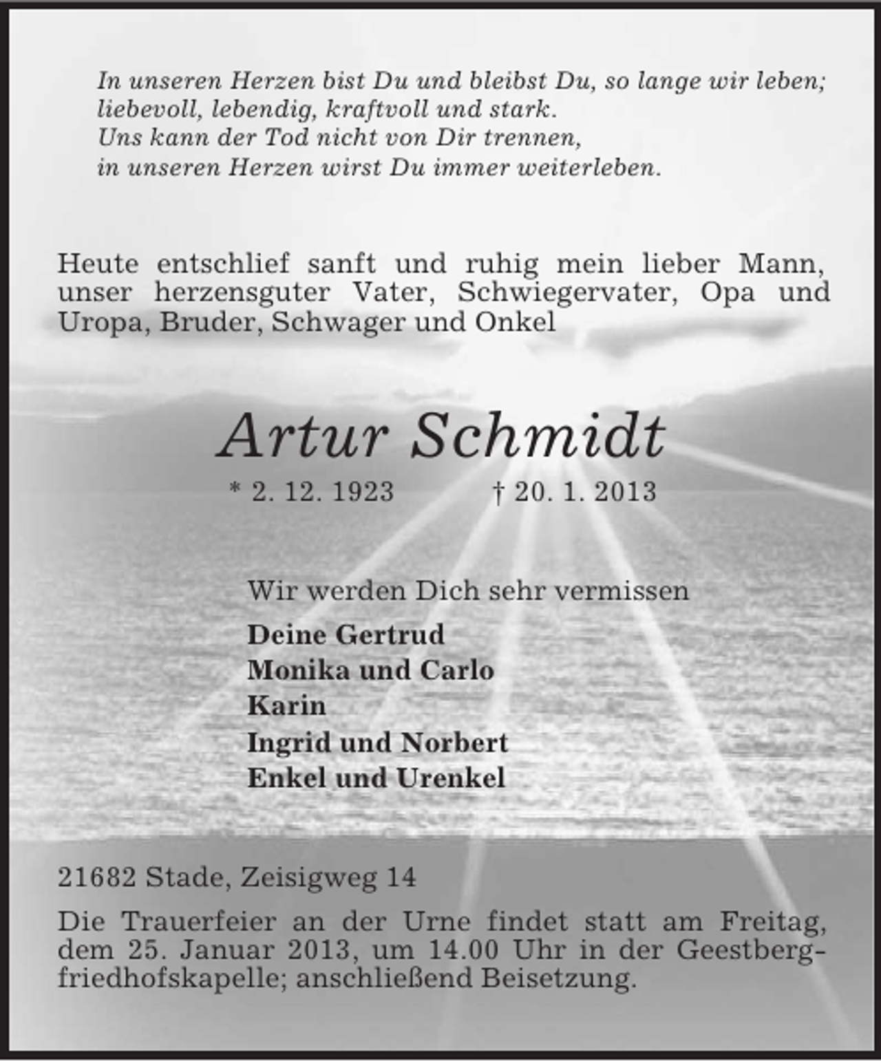 <p>In unseren Herzen bist Du und bleibst Du, so lange wir leben;<br />liebevoll, lebendig, kraftvoll und stark.<br />Uns kann der Tod nicht von Dir trennen,<br />in unseren Herzen wirst Du immer weiterleben.<br />Heute entschlief sanft und ruhig mein lieber Mann,<br />unser herzensguter Vater, Schwiegervater, Opa und Uropa, Bruder, Schwager und Onkel<br />Artur Schmidt<br />* 2. 12. 1923 † 20. 1. 2013<br />Wir werden Dich sehr vermissen<br />Deine Gertrud<br />Monika und Carlo<br />Karin<br />Ingrid und Norbert<br />Enkel und Urenkel<br />21682 Stade, Zeisigweg 14<br />Die Trauerfeier an der Urne findet statt am Freitag, dem 25. Januar 2013, um 14.00 Uhr in der Geestbergfriedhofskapelle; anschließend Beisetzung.</p>