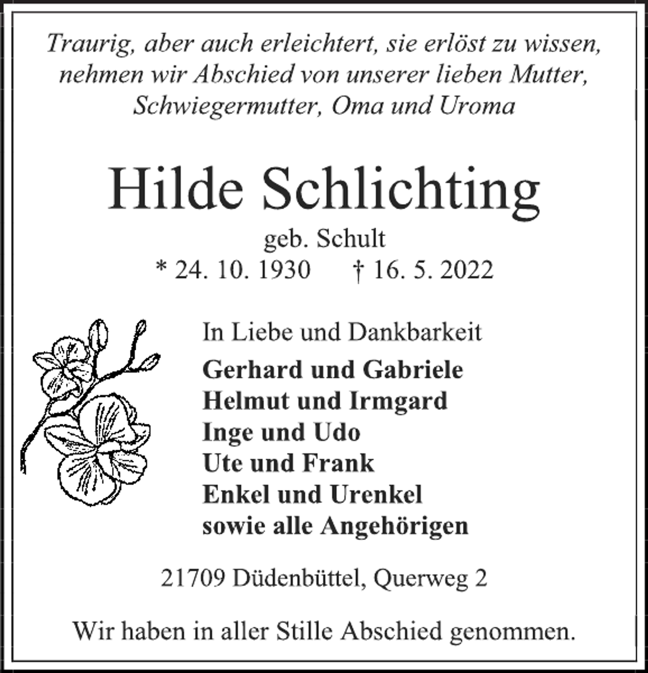 <p>Traurig, aber auch erleichtert, sie erlöst zu wissen,<br />nehmen wir Abschied von unserer lieben Mutter,<br />Schwiegermutter, Oma und Uroma<br />Hilde Schlichting<br />geb. Schult<br />* 24. 10. 1930 † 16. 5. 2022<br />In Liebe und Dankbarkeit</p>
<p>Gerhard und Gabriele<br />Helmut und Irmgard<br />Inge und Udo<br />Ute und Frank<br />Enkel und Urenkel<br />sowie alle Angehörigen<br />21709 Düdenbüttel, Querweg 2</p>
<p>Wir haben in aller Stille Abschied genommen.</p>