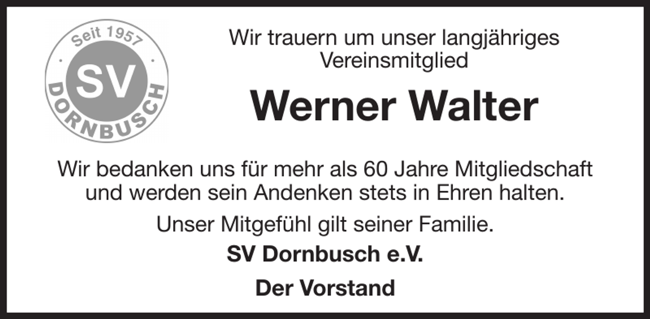 <p>Wir trauern um unser langjähriges<br />Vereinsmitglied<br />Werner Walter<br />Wir bedanken uns für mehr als 60 Jahre Mitgliedschaft und werden sein Andenken stets in Ehren halten.<br />Unser Mitgefühl gilt seiner Familie.<br />SV Dornbusch e.V.<br />Der Vorstand</p>