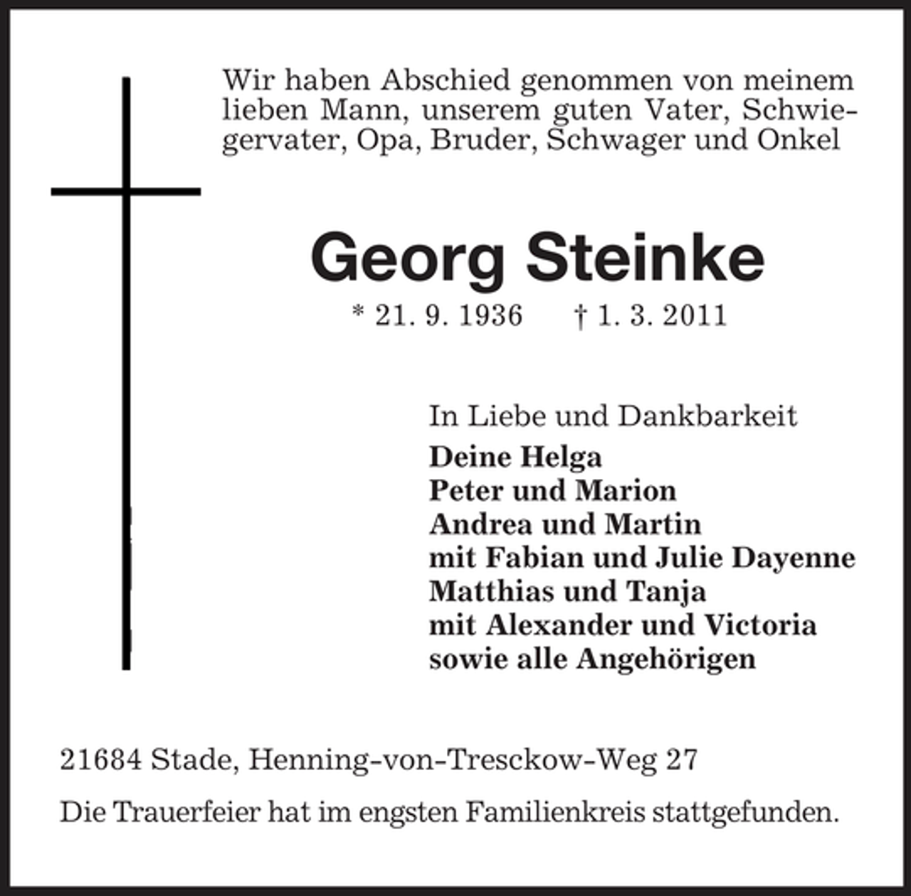 <p>Wir haben Abschied genommen von meinem lieben Mann, unserem guten Vater, Schwiegervater, Opa, Bruder, Schwager und Onkel<br />Georg Steinke<br />* 21. 9. 1936 † 1. 3. 2011<br />In Liebe und Dankbarkeit<br />Deine Helga<br />Peter und Marion<br />Andrea und Martin<br />mit Fabian und Julie Dayenne<br />Matthias und Tanja<br />mit Alexander und Victoria<br />sowie alle Angehörigen<br />21684 Stade, Henning-von-Tresckow-Weg 27<br />Die Trauerfeier hat im engsten Familienkreis stattgefunden.</p>