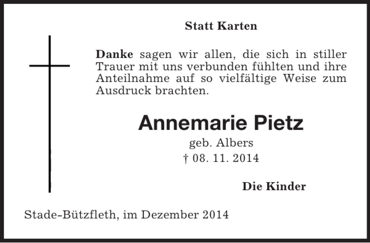 <p>Statt Karten<br />Danke sagen wir allen, die sich in stiller Trauer mit uns verbunden fühlten und ihre Anteilnahme auf so vielfältige Weise zum Ausdruck brachten.<br />Annemarie Pietz<br />geb. Albers<br />† 08. 11. 2014<br />Die Kinder<br />Stade-Bützfleth, im Dezember 2014</p>