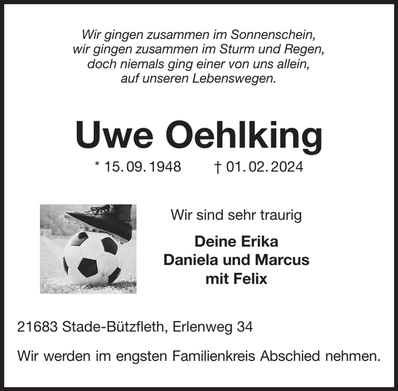 <p>Wir gingen zusammen im Sonnenschein,<br />wir gingen zusammen im Sturm und Regen,<br />doch niemals ging einer von uns allein,<br />auf unseren Lebenswegen.<br />Uwe Oehlking<br />* 15. 09. 1948 † 01. 02. 2024<br />Wir sind sehr traurig<br />Deine Erika<br />Daniela und Marcus<br />mit Felix<br />21683 Stade-Bützfleth, Erlenweg 34</p><p>Wir werden im engsten Familienkreis Abschied nehmen.</p>