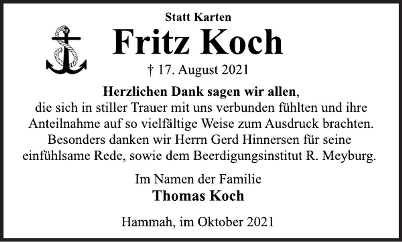 <p>Statt Karten<br />Fritz Koch<br />† 17. August 2021<br />Herzlichen Dank sagen wir allen,<br />die sich in stiller Trauer mit uns verbunden fühlten und ihre<br />Anteilnahme auf so vielfältige Weise zum Ausdruck brachten.<br />Besonders danken wir Herrn Gerd Hinnersen für seine<br />einfühlsame Rede, sowie dem Beerdigungsinstitut R. Meyburg.<br />Im Namen der Familie<br />Thomas Koch<br />Hammah, im Oktober 2021</p>