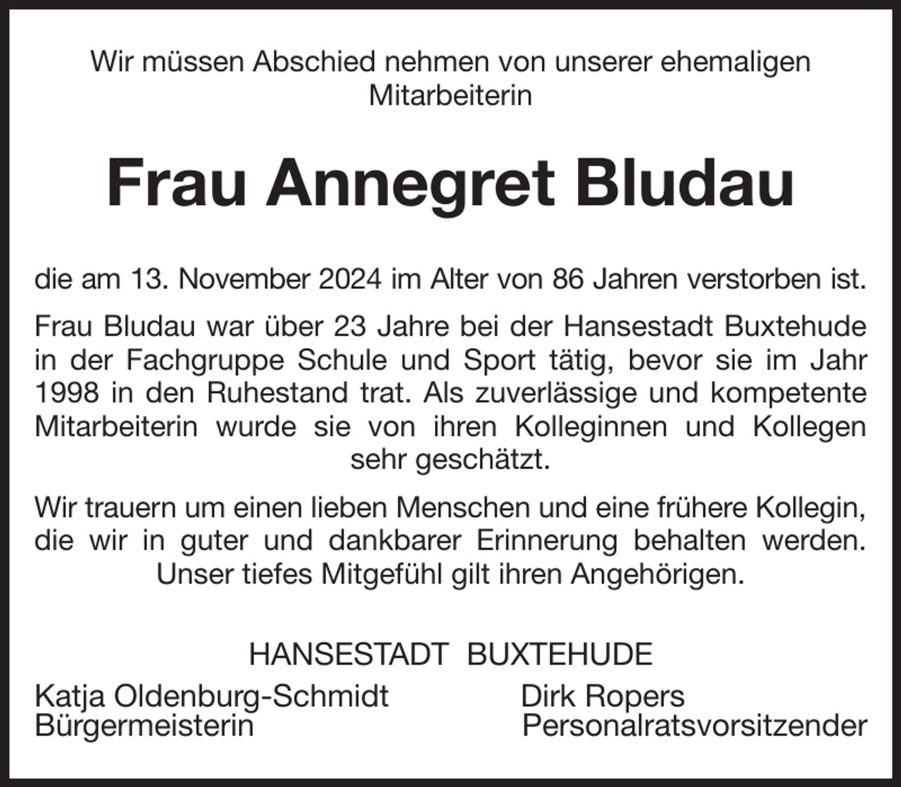 <p>Wir müssen Abschied nehmen von unserer ehemaligen<br />Mitarbeiterin<br />Frau Annegret Bludau<br />die am 13. November 2024 im Alter von 86 Jahren verstorben ist.<br />Frau Bludau war über 23 Jahre bei der Hansestadt Buxtehude in der Fachgruppe Schule und Sport tätig, bevor sie im Jahr 1998 in den Ruhestand trat. Als zuverlässige und kompetente Mitarbeiterin wurde sie von ihren Kolleginnen und Kollegen sehr geschätzt.<br />Wir trauern um einen lieben Menschen und eine frühere Kollegin,<br />die wir in guter und dankbarer Erinnerung behalten werden. Unser tiefes Mitgefühl gilt ihren Angehörigen.<br />HANSESTADT BUXTEHUDE<br />Katja Oldenburg-Schmidt Dirk Ropers<br />Bürgermeisterin Personalratsvorsitzender</p>
