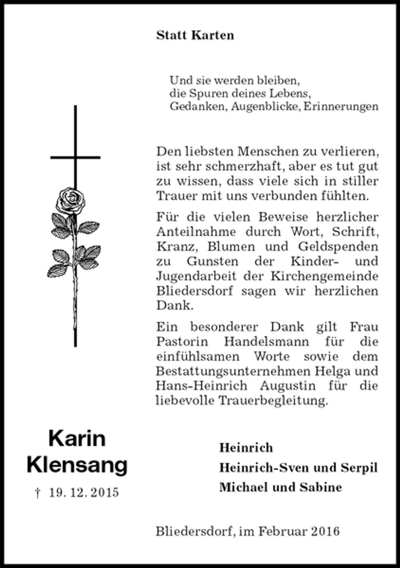 <p>Statt Karten<br />Und sie werden bleiben,<br />die Spuren deines Lebens,<br />Gedanken, Augenblicke, Erinnerungen<br />Den liebsten Menschen zu verlieren, ist sehr schmerzhaft, aber es tut gut zu wissen, dass viele sich in stiller Trauer mit uns verbunden fühlten.<br />Für die vielen Beweise herzlicher Anteilnahme durch Wort, Schrift, Kranz, Blumen und Geldspenden zu Gunsten der Kinder- und<br />Jugendarbeit der Kirchengemeinde Bliedersdorf sagen wir herzlichen Dank.<br />Ein besonderer Dank gilt Frau<br />Pastorin Handelsmann für die<br />einfühlsamen Worte sowie dem<br />Bestattungsunternehmen Helga und Hans-Heinrich Augustin für die<br />liebevolle Trauerbegleitung.<br />Heinrich<br />Heinrich-Sven und Serpil<br />Michael und Sabine<br />Bliedersdorf, im Februar 2016</p>
<p>Karin<br />Klensang<br />† 19. 12. 2015</p>