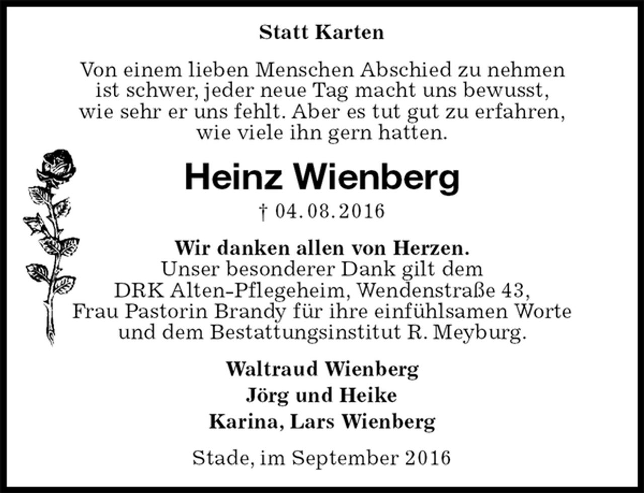 <p>Statt Karten<br />Von einem lieben Menschen Abschied zu nehmen<br />ist schwer, jeder neue Tag macht uns bewusst,<br />wie sehr er uns fehlt. Aber es tut gut zu erfahren,<br />wie viele ihn gern hatten.<br />Heinz Wienberg<br />† 04. 08. 2016<br />Wir danken allen von Herzen.<br />Unser besonderer Dank gilt dem<br />DRK Alten-Pflegeheim, Wendenstraße 43,<br />Frau Pastorin Brandy für ihre einfühlsamen Worte<br />und dem Bestattungsinstitut R. Meyburg.<br />Waltraud Wienberg<br />Jörg und Heike<br />Karina, Lars Wienberg<br />Stade, im September 2016</p>