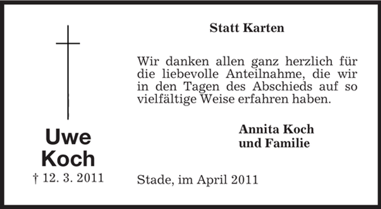 <p>Uwe<br />Koch<br />† 12. 3. 2011<br />Statt Karten<br />Wir danken allen ganz herzlich für die liebevolle Anteilnahme, die wir in den Tagen des Abschieds auf so vielfältige Weise erfahren haben.<br />Annita Koch<br />und Familie<br />Stade, im April 2011</p>