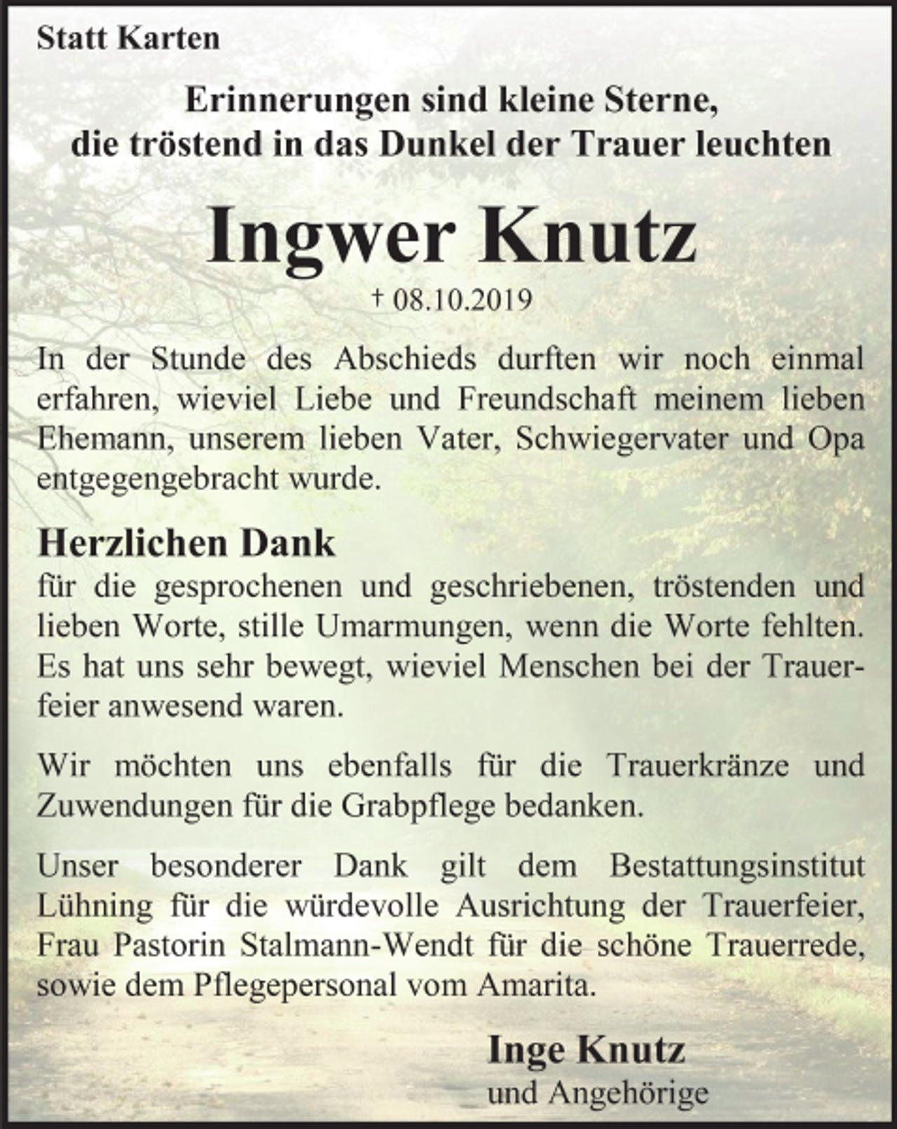 <p>Statt Karten<br />Erinnerungen sind kleine Sterne, die tröstend in das dunkel der Trauer leuchten<br />Ingwer Knutz<br />† 08.10.2019<br />In der Stunde des Abschieds durften wir noch einmal erfahren, wieviel Liebe und Freundschaft unserem lieben Verstorbenen entgegengebracht wurde.<br />Herzlichen Dank<br />für die gesprochenen und geschriebenen, tröstenden und lieben Worte, stille Umarmungen, wenn die Worte fehlten. Es hat uns sehr bewegt, wieviel Menschen bei der Trauer-feier anwesend waren.<br />Wir möchten uns ebenfalls für die Trauerkränze und Zuwendungen für die Grabpflege bedanken.<br />Unser besonderer Dank gilt dem Bestattungsinstitut Lühning für die würdevolle Ausrichtung der Trauerfeier, Frau Pastorin Stalmann-Wendt für die schöne Trauerrede, sowie dem Pflegepersonal vom Amarita.<br />Inge Knutz<br />und Angehörige</p>