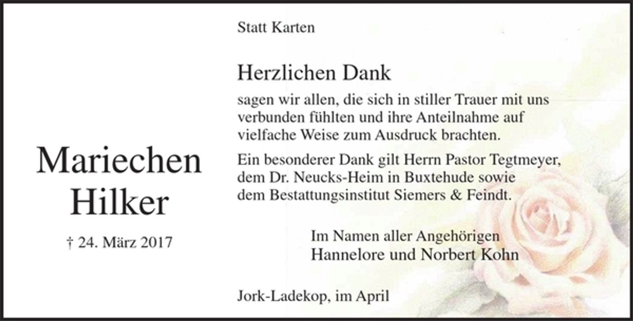 <p>Mariechen Hilker<br />+ 24. März 2017</p><p>Herzlichen Dank<br />sagen wir allen, die sich in stiller Trauer mit uns verbunden fühlten und ihre<br />Anteilnahme auf vielfache Weise zum Ausdruck brachten.</p><p>Ein besonderer Dank gilt Herrn Pastor Tegtmeyer, dem Dr. Neucks-Heim in Buxtehude sowie dem Bestattungsinstitut Siemers &amp; Feindt.</p><p>Im Namen aller Angehörigen<br />Hannelore und Norbert Kohn</p><p>Jork-Ladekop, im April</p>