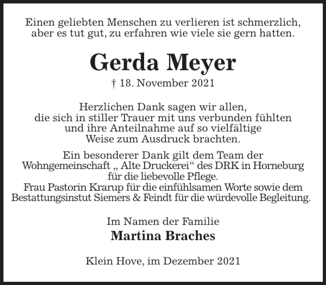 <p>Einen geliebten Menschen zu verlieren ist schmerzlich,<br />aber es tut gut, zu erfahren wie viele sie gern hatten.<br />Gerda Meyer<br />† 18. November 2021<br />Herzlichen Dank sagen wir allen,<br />die sich in stiller Trauer mit uns verbunden fühlten<br />und ihre Anteilnahme auf so vielfältige<br />Weise zum Ausdruck brachten.<br />Ein besonderer Dank gilt dem Team der<br />Wohngemeinschaft „ Alte Druckerei“ des DRK in Horneburg<br />für die liebevolle Pflege.<br />Frau Pastorin Krarup für die einfühlsamen Worte sowie dem<br />Bestattungsinstut Siemers &amp; Feindt für die würdevolle Begleitung.<br />Im Namen der Familie<br />Martina Braches<br />Klein Hove, im Dezember 2021</p>