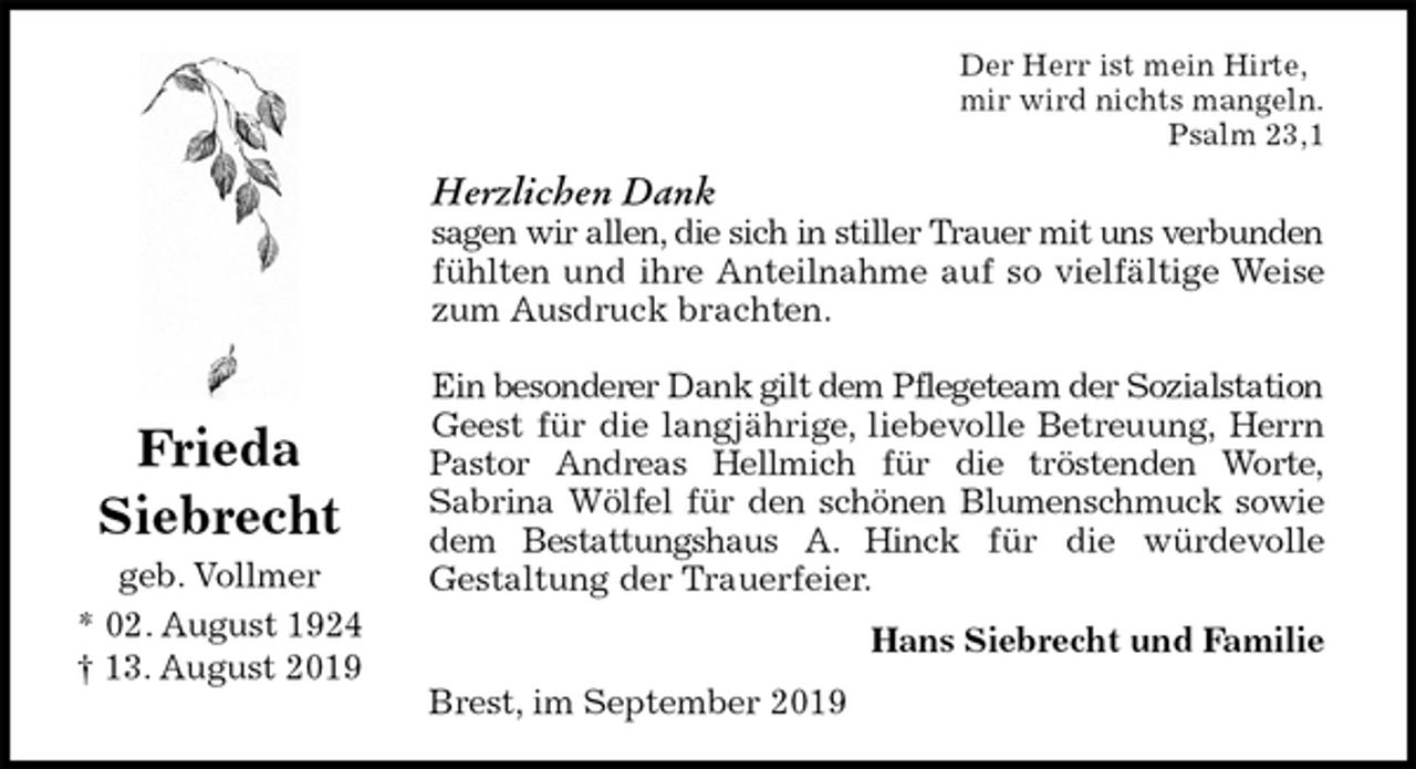 <p>Der Herr ist mein Hirte,<br />mir wird nichts mangeln.<br />Psalm 23,1<br />Herzlichen Dank<br />sagen wir allen, die sich in stiller Trauer mit uns verbunden<br />fühlten und ihre Anteilnahme auf so vielfältige Weise<br />zum Ausdruck brachten.</p><p>Ein besonderer Dank gilt dem Pflegeteam der Sozialstation<br />Geest für die langjährige, liebevolle Betreuung, Herrn<br />Pastor Andreas Hellmich für die tröstenden Worte,<br />Sabrina Wölfel für den schönen Blumenschmuck sowie<br />dem Bestattungshaus A. Hinck für die würdevolle<br />Gestaltung der Trauerfeier.<br />Hans Siebrecht und Familie<br />Brest, im September 2019<br />Frieda<br />Siebrecht<br />geb. Vollmer<br />* 02. August 1924<br />† 13. August 2019</p>