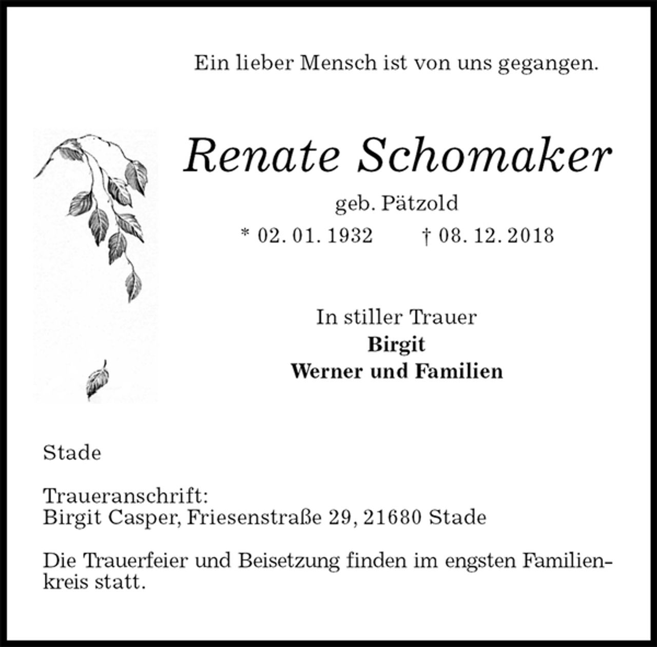 <p>Ein lieber Mensch ist von uns gegangen.<br />Renate Schomaker<br />geb. Pätzold<br />* 02. 01. 1932 † 08. 12. 2018<br />In stiller Trauer<br />Birgit<br />Werner und Familien<br />Stade</p><p>Traueranschrift:<br />Birgit Casper, Friesenstraße 29, 21680 Stade</p><p>Die Trauerfeier und Beisetzung finden im engsten Familienkreis statt.</p>