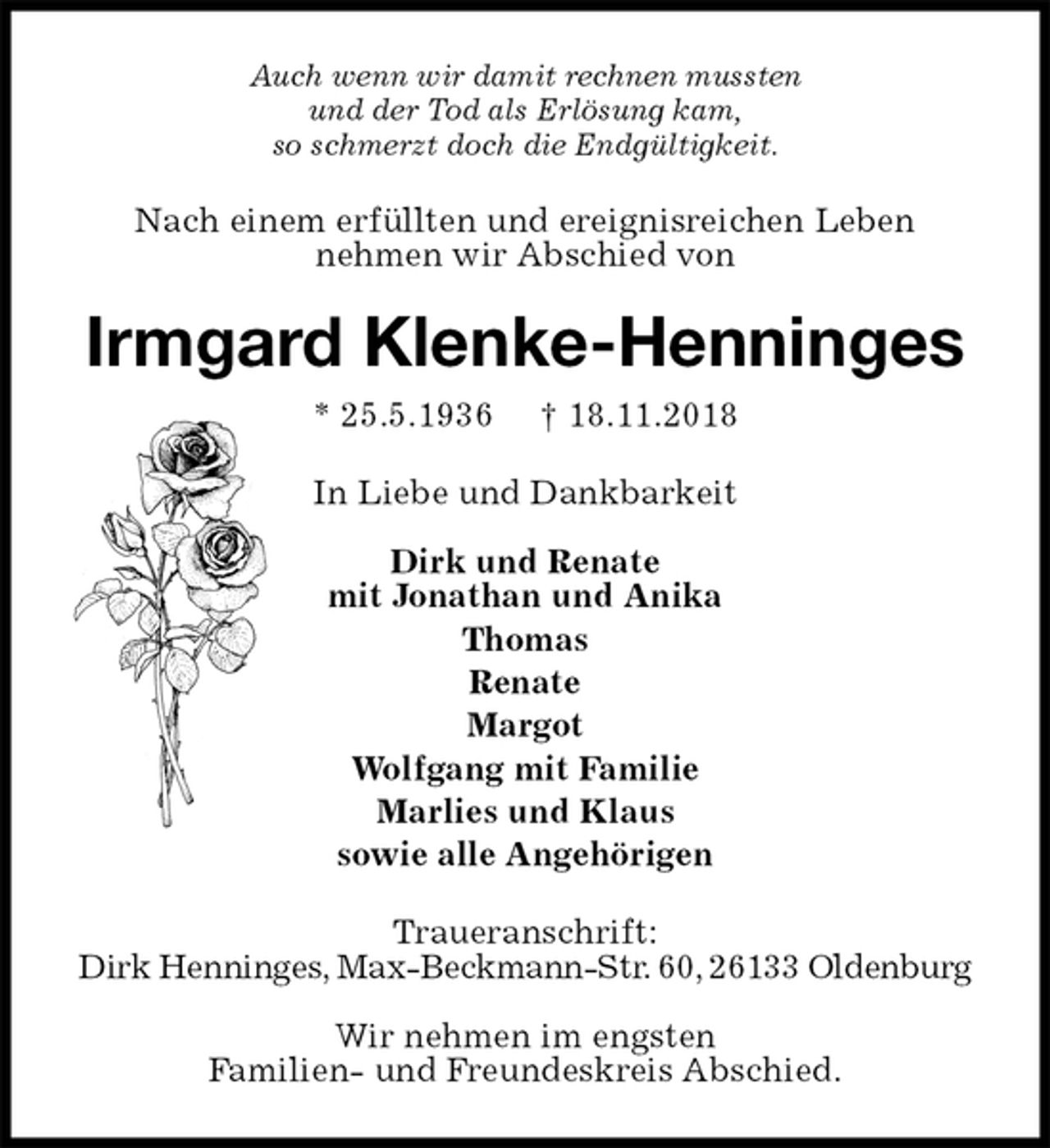 <p>Auch wenn wir damit rechnen mussten<br />und der Tod als Erlösung kam,<br />so schmerzt doch die Endgültigkeit.<br />Nach einem erfüllten und ereignisreichen Leben<br />nehmen wir Abschied von<br />Irmgard Klenke-Henninges<br />* 25.5.1936 † 18.11.2018<br />In Liebe und Dankbarkeit</p>
<p>Dirk und Renate<br />mit Jonathan und Anika<br />Thomas<br />Renate<br />Margot<br />Wolfgang mit Familie<br />Marlies und Klaus<br />sowie alle Angehörigen<br />Traueranschrift:<br />Dirk Henninges, Max-Beckmann-Str. 60, 26133 Oldenburg</p>
<p>Wir nehmen im engsten<br />Familien- und Freundeskreis Abschied.</p>