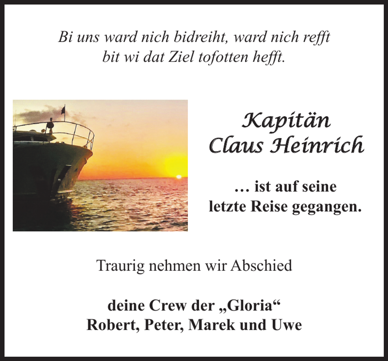 <p>Bi uns ward nich bidreiht, ward nich refft<br />bit wi dat Ziel tofotten hefft.</p><p>Kapitän<br />Claus Heinrich</p><p>… ist auf seine letzte<br />Reise gegangen.</p><p>Traurig nehmen wir Abschied<br />deine Crew der „Gloria“<br />Robert, Peter, Marek und Uwe</p>