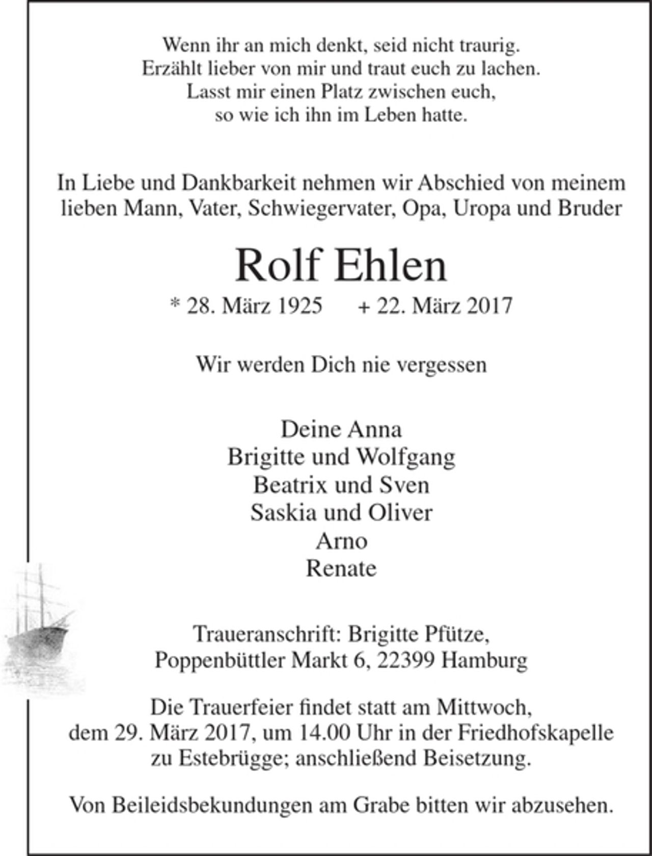 <p>Wenn ihr an mich denkt, seid nicht traurig.<br />Erzählt lieber von mir und traut euch zu lachen.<br />Lasst mir einen Platz zwischen euch,<br />so wie ich ihn im Leben hatte.</p><p>In Liebe und Dankbarkeit nehmen wir Abschied von meinem lieben Mann, Vater, Schwiegervater, Opa, Uropa und Bruder</p><p>Rolf Ehlen<br />* 28. März 1925 + 22. März 2017</p><p>Wir werden Dich nie vergessen</p><p>Deine Anna<br />Brigitte und Wolfgang<br />Beatrix und Sven<br />Saskia und Oliver<br />Arno<br />Renate</p><p>Traueranschrift: Brigitte Pfütze, Poppenbüttler Markt 6, 22399 Hamburg</p><p>Die Trauerfeier findet statt am Mittwoch, dem 29. März 2017, um 14.00 Uhr in der Friedhofskapelle zu Estebrügge; anschließend Beisetzung.</p><p>Von Beileidsbekundungen am Grabe bitten wir abzusehen.</p>