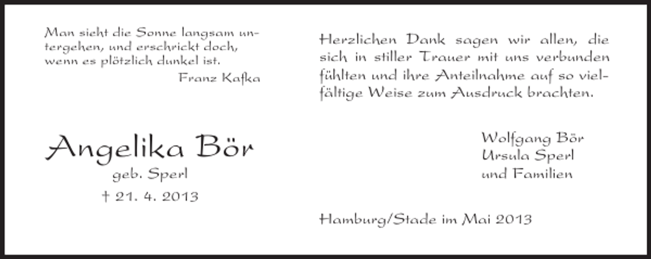<p>Man sieht die Sonne langsam untergehen, und erschrickt doch,<br />wenn es plötzlich dunkel ist.<br />Franz Kafka</p><p>Angelika Bör<br />geb. Sperl<br />† 21. 4. 2013</p><p>Herzlichen Dank sagen wir allen, die<br />sich in stiller Trauer mit uns verbunden<br />fühlten und ihre Anteilnahme auf so vielfältige Weise zum Ausdruck brachten.<br />Wolfgang Bör<br />Ursula Sperl<br />und Familien<br />Hamburg/Stade im Mai 2013</p>