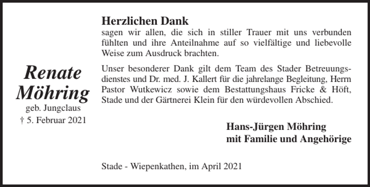 <p>Herzlichen Dank<br />sagen wir allen, die sich in stiller Trauer mit uns verbunden<br />fühlten und ihre Anteilnahme auf so vielfältige und liebevolle<br />Weise zum Ausdruck brachten.<br />Unser besonderer Dank gilt dem Team des Stader Betreuungs-<br />dienstes und Dr. med. J. Kallert für die jahrelange Begleitung, Herrn<br />Pastor Wutkewicz sowie dem Bestattungshaus Fricke &amp; Höft,<br />Stade und der Gärtnerei Klein für den würdevollen Abschied.<br />Hans-Jürgen Möhring<br />mit Familie und Angehörige<br />Stade - Wiepenkathen, im April 2021</p>
<p>Renate<br />Möhring<br />geb. Jungclaus<br />† 5. Februar 2021</p>