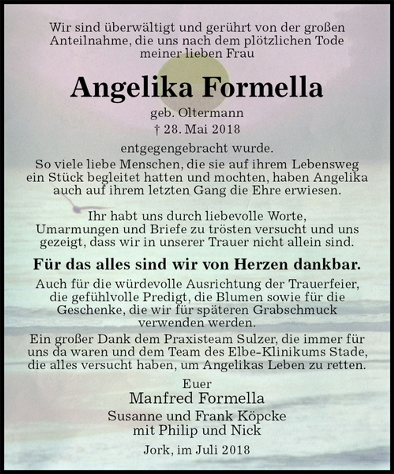 <p>Wir sind überwältigt und gerührt von der großen<br />Anteilnahme, die uns nach dem plötzlichen Tode<br />meiner lieben Frau<br />Angelika Formella<br />geb. Oltermann<br />† 28. Mai 2018<br />entgegengebracht wurde.<br />So viele liebe Menschen, die sie auf ihrem Lebensweg ein Stück begleitet hatten und mochten, haben Angelika auch auf ihrem letzten Gang die Ehre erwiesen.</p><p>Ihr habt uns durch liebevolle Worte,<br />Umarmungen und Briefe zu trösten versucht und uns gezeigt, dass wir in unserer Trauer nicht allein sind.<br />Für das alles sind wir von Herzen dankbar.<br />Auch für die würdevolle Ausrichtung der Trauerfeier, die gefühlvolle Predigt, die Blumen sowie für die<br />Geschenke, die wir für späteren Grabschmuck<br />verwenden werden.<br />Ein großer Dank dem Praxisteam Sulzer, die immer für uns da waren und dem Team des Elbe-Klinikums Stade, die alles versucht haben, um Angelikas Leben zu retten.<br />Euer<br />Manfred Formella<br />Susanne und Frank Köpcke<br />mit Philip und Nick<br />Jork, im Juli 2018</p>