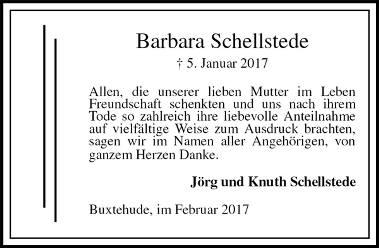 <p>Barbara Schellstede<br />† 5. Januar 2017<br />Allen, die unserer lieben Mutter im Leben Freundschaft schenkten und uns nach ihrem Tode so zahlreich ihre liebevolle Anteilnahme auf vielfältige Weise zum Ausdruck brachten, sagen wir im Namen aller Angehörigen, von ganzem Herzen Danke.<br />Jörg und Knuth Schellstede<br />Buxtehude, im Februar 2017</p>