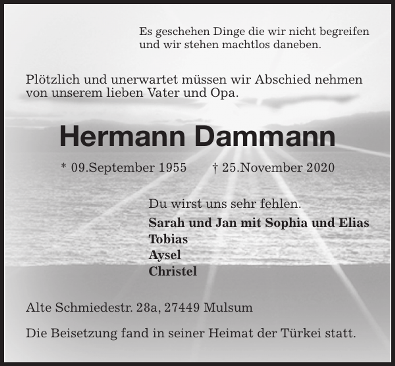 <p>Es geschehen Dinge die wir nicht begreifen<br />und wir stehen machtlos daneben.<br />Plötzlich und unerwartet müssen wir Abschied nehmen von unserem lieben Vater und Opa.<br />Hermann Dammann<br />* 09.September 1955 † 25.November 2020<br />Du wirst uns sehr fehlen.<br />Sarah und Jan mit Sophia und Elias<br />Tobias<br />Aysel<br />Christel<br />Alte Schmiedestr. 28a, 27449 Mulsum</p>
<p>Die Beisetzung fand in seiner Heimat der Türkei statt.</p>