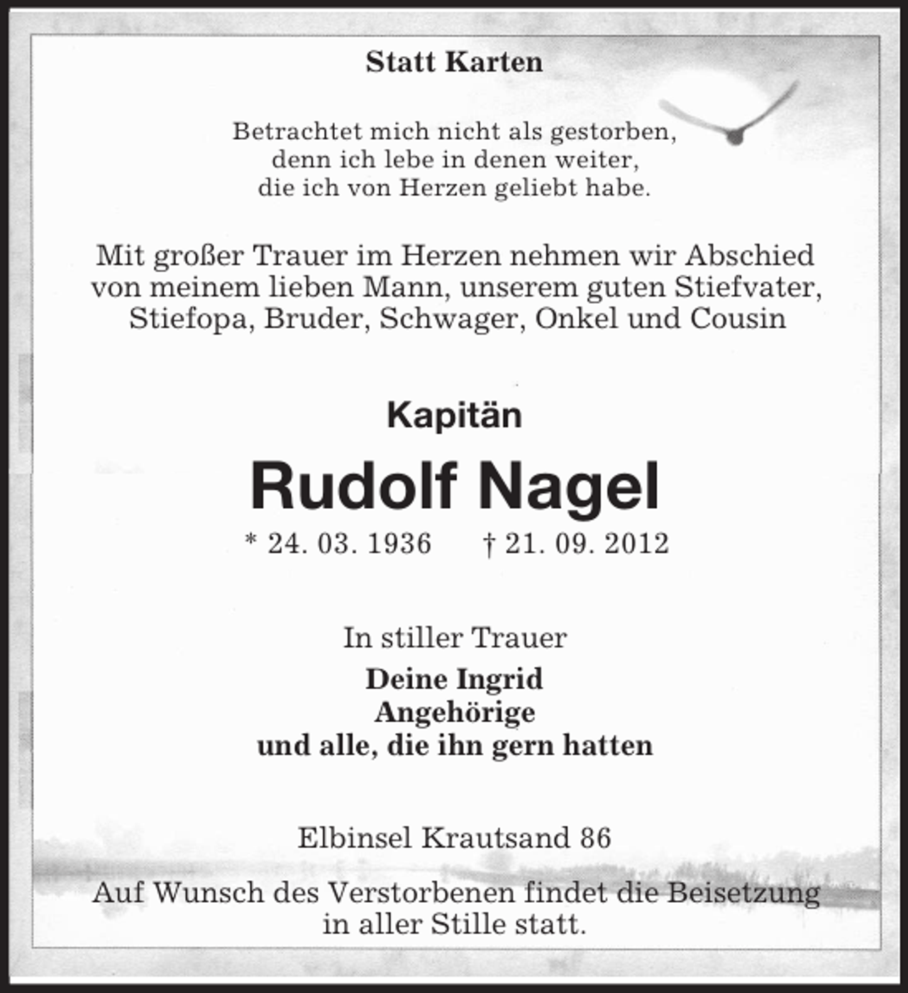 <p>Statt Karten<br />Betrachtet mich nicht als gestorben,<br />denn ich lebe in denen weiter,<br />die ich von Herzen geliebt habe.</p><p>Mit großer Trauer im Herzen nehmen wir Abschied<br />von meinem lieben Mann, unserem guten Stiefvater,<br />Stiefopa, Bruder, Schwager, Onkel und Cousin</p><p>Kapitän</p><p>Rudolf Nagel<br />* 24. 03. 1936</p><p>† 21. 09. 2012</p><p>In stiller Trauer<br />Deine Ingrid<br />Angehörige<br />und alle, die ihn gern hatten<br />Elbinsel Krautsand 86<br />Auf Wunsch des Verstorbenen findet die Beisetzung<br />in aller Stille statt.</p>