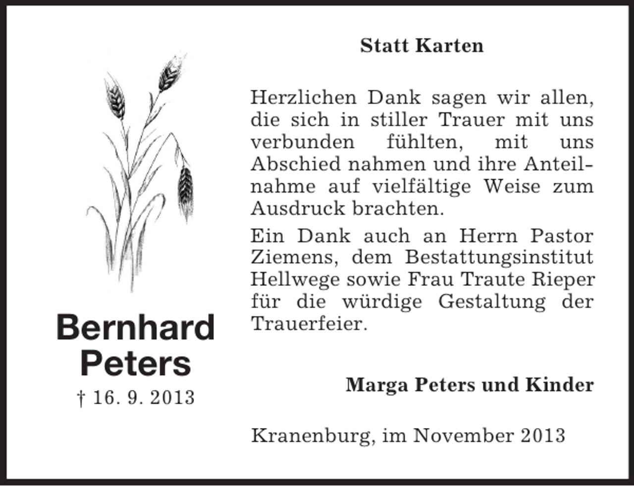 <p>Statt Karten</p><p>Bernhard<br />Peters<br />† 16. 9. 2013</p><p>Herzlichen Dank sagen wir allen,<br />die sich in stiller Trauer mit uns<br />verbunden<br />fühlten,<br />mit uns<br />Abschied nahmen und ihre Anteilnahme auf vielfältige Weise zum<br />Ausdruck brachten.<br />Ein Dank auch an Herrn Pastor<br />Ziemens, dem Bestattungsinstitut<br />Hellwege sowie Frau Traute Rieper<br />für die würdige Gestaltung der<br />Trauerfeier.<br />Marga Peters und Kinder<br />Kranenburg, im November 2013</p>