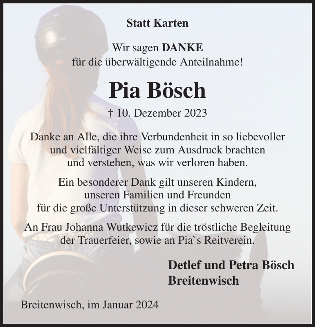<p>Statt Karten<br />Wir sagen DANKE<br />für die überwältigende Anteilnahme!<br />Pia Bösch<br />† 10. Dezember 2023<br />Danke an Alle, die ihre Verbundenheit in so liebevoller und vielfältiger Weise zum Ausdruck brachten<br />und verstehen, was wir verloren haben.<br />Ein besonderer Dank gilt unseren Kindern,<br />unseren Familien und Freunden<br />für die große Unterstützung in dieser schweren Zeit.<br />An Frau Johanna Wutkewicz für die tröstliche Begleitung der Trauerfeier, sowie an Pia`s Reitverein.<br />Detlef und Petra Bösch<br />Breitenwisch<br />Breitenwisch, im Januar 2024</p>