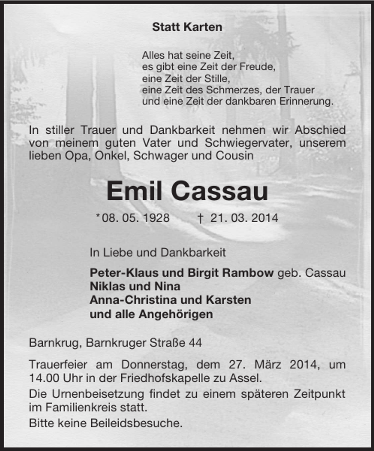 <p>Statt Karten<br />Alles hat seine Zeit,<br />es gibt eine Zeit der Freude,<br />eine Zeit der Stille,<br />eine Zeit des Schmerzes, der Trauer<br />und eine Zeit der dankbaren Erinnerung.<br />In stiller Trauer und Dankbarkeit nehmen wir Abschied von meinem guten Vater und Schwiegervater, unserem lieben Opa, Onkel, Schwager und Cousin<br />Emil Cassau<br />* 08. 05. 1928 † 21. 03. 2014<br />In Liebe und Dankbarkeit<br />Peter-Klaus und Birgit Rambow geb. Cassau<br />Niklas und Nina<br />Anna-Christina und Karsten<br />und alle Angehörigen<br />Barnkrug, Barnkruger Straße 44<br />Trauerfeier am Donnerstag, dem 27. März 2014, um<br />14.00 Uhr in der Friedhofskapelle zu Assel.<br />Die Urnenbeisetzung findet zu einem späteren Zeitpunkt im Familienkreis statt.<br />Bitte keine Beileidsbesuche.</p>
