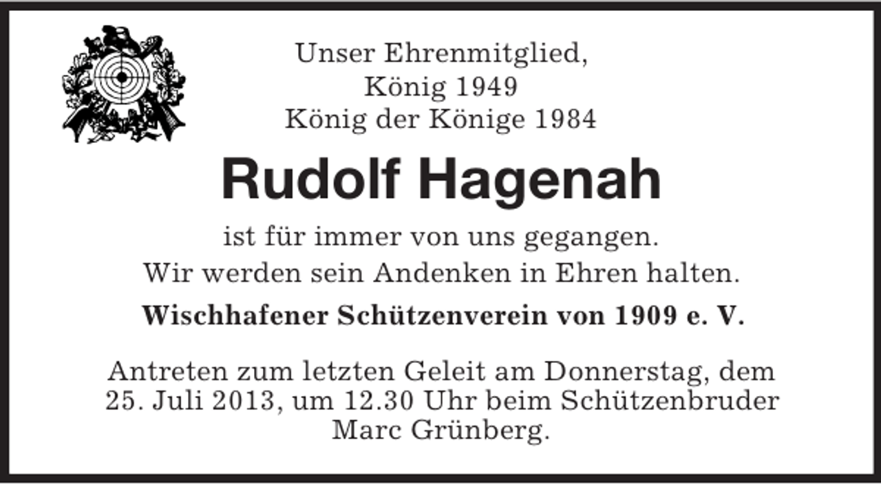 <p>Unser Ehrenmitglied,<br />König 1949<br />König der Könige 1984</p><p>Rudolf Hagenah<br />ist für immer von uns gegangen.<br />Wir werden sein Andenken in Ehren halten.<br />Wischhafener Schützenverein von 1909 e. V.<br />Antreten zum letzten Geleit am Donnerstag, dem<br />25. Juli 2013, um 12.30 Uhr beim Schützenbruder<br />Marc Grünberg.</p>
