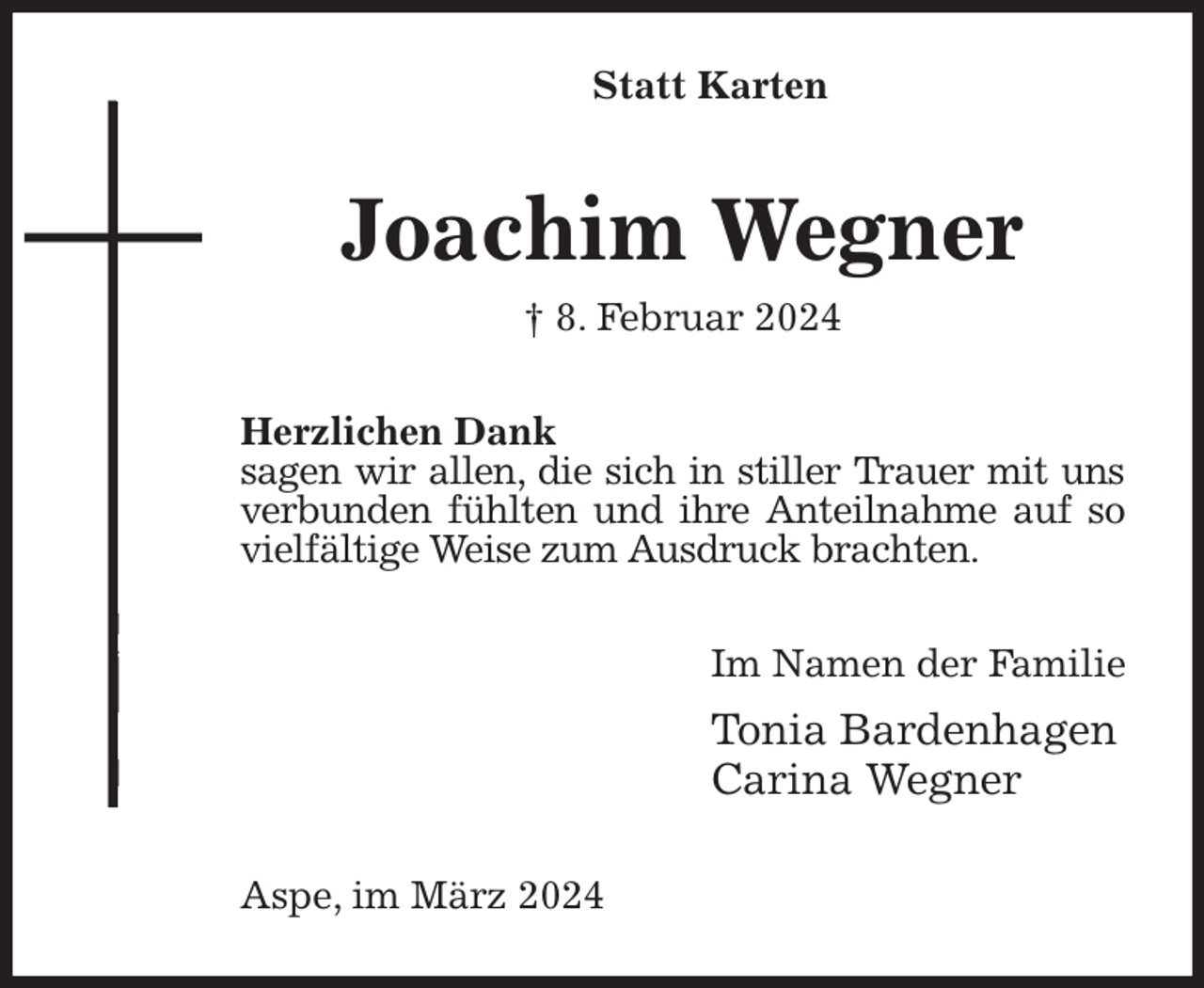 <p>Statt Karten<br />Joachim Wegner<br />† 8. Februar 2024<br />Herzlichen Dank<br />sagen wir allen, die sich in stiller Trauer mit uns verbunden fühlten und ihre Anteilnahme auf so vielfältige Weise zum Ausdruck brachten.<br />Im Namen der Familie<br />Tonia Bardenhagen<br />Carina Wegner<br />Aspe, im März 2024</p>