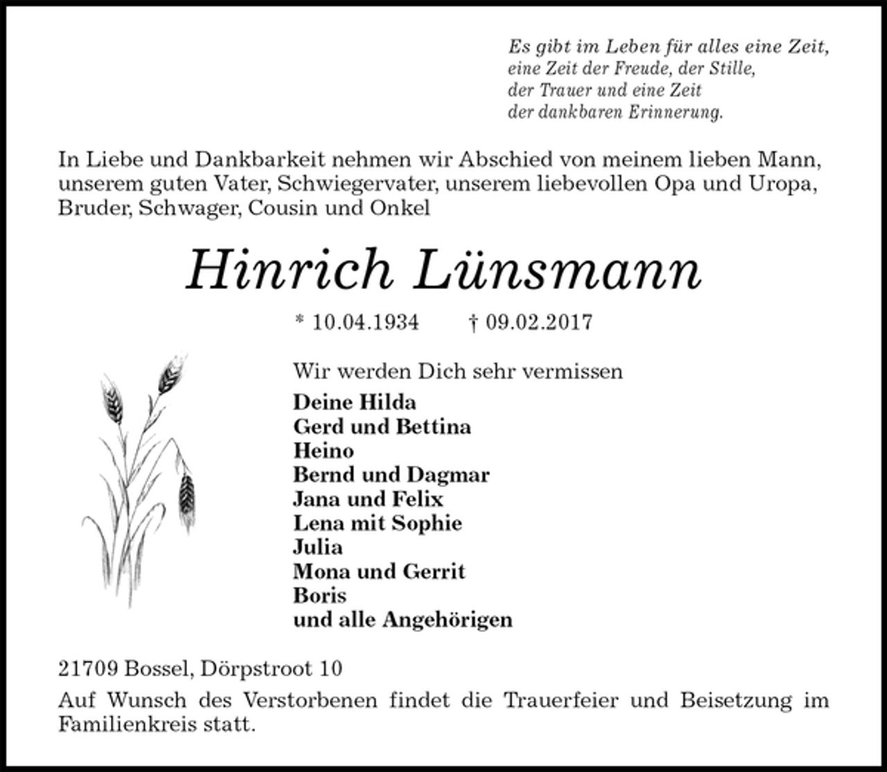 <p>Es gibt im Leben für alles eine Zeit,<br />eine Zeit der Freude, der Stille,<br />der Trauer und eine Zeit<br />der dankbaren Erinnerung.<br />In Liebe und Dankbarkeit nehmen wir Abschied von meinem lieben Mann, unserem guten Vater, Schwiegervater, unserem liebevollen Opa und Uropa, Bruder, Schwager, Cousin und Onkel<br />Hinrich Lünsmann<br />* 10.04.1934 † 09.02.2017<br />Wir werden Dich sehr vermissen<br />Deine Hilda<br />Gerd und Bettina<br />Heino<br />Bernd und Dagmar<br />Jana und Felix<br />Lena mit Sophie<br />Julia<br />Mona und Gerrit<br />Boris<br />und alle Angehörigen<br />21709 Bossel, Dörpstroot 10<br />Auf Wunsch des Verstorbenen findet die Trauerfeier und Beisetzung im<br />Familienkreis statt.</p>