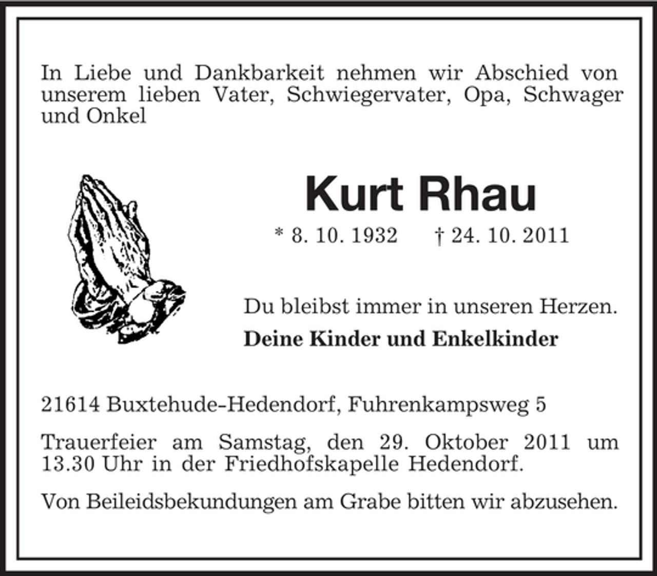 <p>In Liebe und Dankbarkeit nehmen wir Abschied von<br />unserem lieben Vater, Schwiegervater, Opa, Schwager<br />und Onkel</p><p>Kurt Rhau<br />* 8. 10. 1932</p><p>† 24. 10. 2011</p><p>Du bleibst immer in unseren Herzen.<br />Deine Kinder und Enkelkinder<br />21614 Buxtehude-Hedendorf, Fuhrenkampsweg 5<br />Trauerfeier am Samstag, den 29. Oktober 2011 um<br />13.30 Uhr in der Friedhofskapelle Hedendorf.<br />Von Beileidsbekundungen am Grabe bitten wir abzusehen.</p>