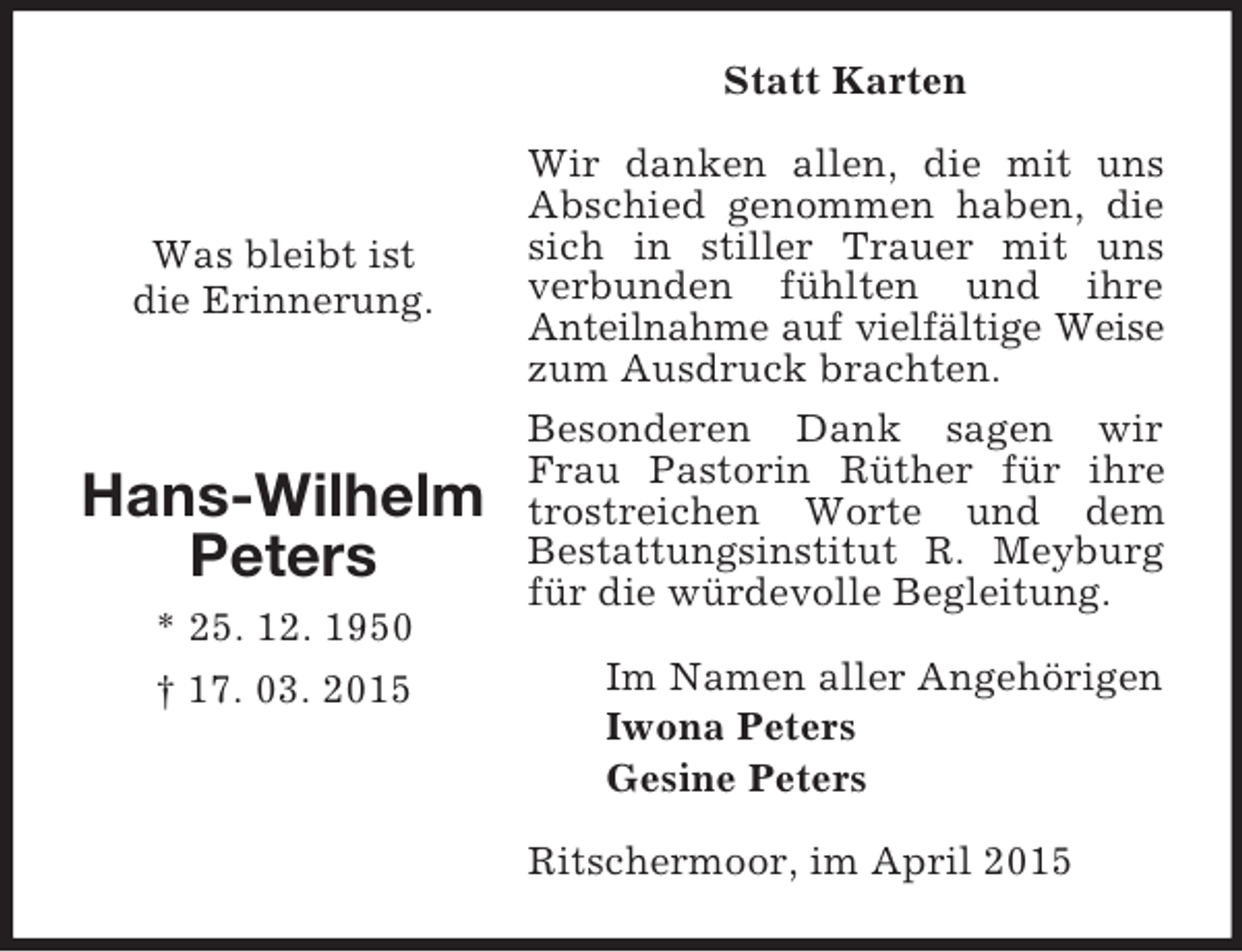 <p>Was bleibt ist<br />die Erinnerung.</p><p>Hans-Wilhelm Peters<br />* 25. 12. 1950<br />† 17. 03. 2015<br />Statt Karten<br />Wir danken allen, die mit uns Abschied genommen haben, die sich in stiller Trauer mit uns verbunden fühlten und ihre<br />Anteilnahme auf vielfältige Weise zum Ausdruck brachten.<br />Besonderen Dank sagen wir Frau Pastorin Rüther für ihre trostreichen Worte und dem<br />Bestattungsinstitut R. Meyburg für die würdevolle Begleitung.<br />Im Namen aller Angehörigen<br />Iwona Peters<br />Gesine Peters<br />Ritschermoor, im April 2015</p>