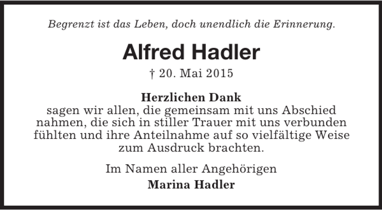 <p>Begrenzt ist das Leben, doch unendlich die Erinnerung.<br />Alfred Hadler<br />† 20. Mai 2015<br />Herzlichen Dank<br />sagen wir allen, die gemeinsam mit uns Abschied<br />nahmen, die sich in stiller Trauer mit uns verbunden fühlten und ihre Anteilnahme auf so vielfältige Weise zum Ausdruck brachten.<br />Im Namen aller Angehörigen<br />Marina Hadler</p>