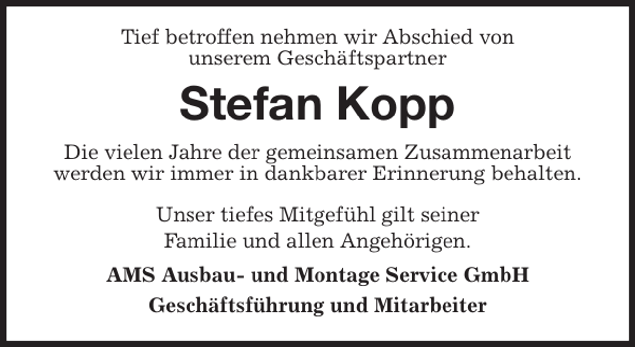 <p>Tief betroffen nehmen wir Abschied von<br />unserem Geschäftspartner<br />Stefan Kopp<br />Die vielen Jahre der gemeinsamen Zusammenarbeit werden wir immer in dankbarer Erinnerung behalten.</p><p>Unser tiefes Mitgefühl gilt seiner<br />Familie und allen Angehörigen.<br />AMS Ausbau- und Montage Service GmbH<br />Geschäftsführung und Mitarbeiter</p>