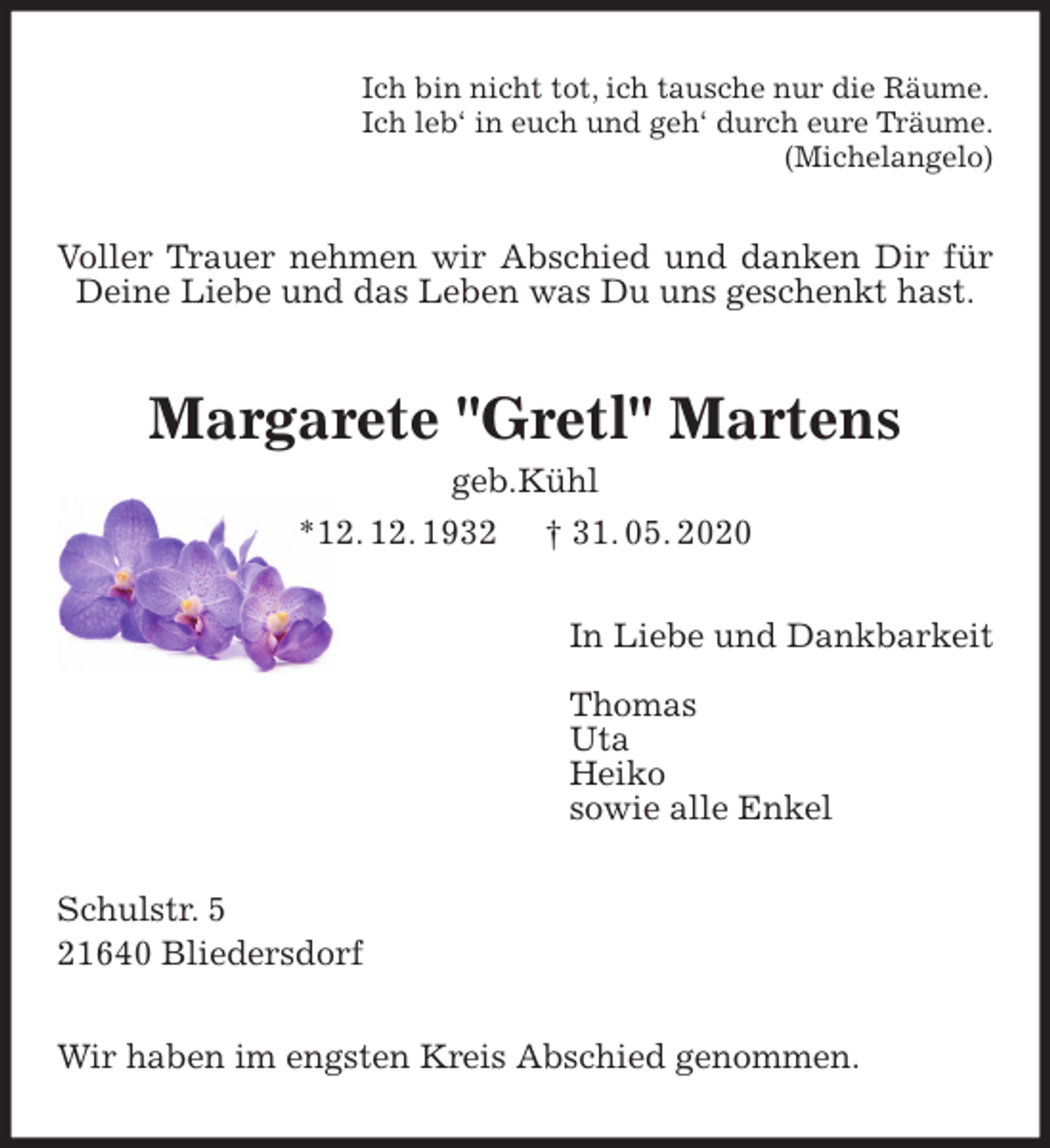 <p>Ich bin nicht tot, ich tausche nur die Räume.<br />Ich leb‘ in euch und geh‘ durch eure Träume.<br />(Michelangelo)<br />Voller Trauer nehmen wir Abschied und danken Dir für Deine Liebe und das Leben was Du uns geschenkt hast.<br />Margarete "Gretl" Martens<br />geb.Kühl<br />*12. 12. 1932 † 31. 05. 2020<br />In Liebe und Dankbarkeit</p>
<p>Thomas<br />Uta<br />Heiko<br />sowie alle Enkel<br />Schulstr. 5<br />21640 Bliedersdorf</p>
<p>Wir haben im engsten Kreis Abschied genommen.</p>