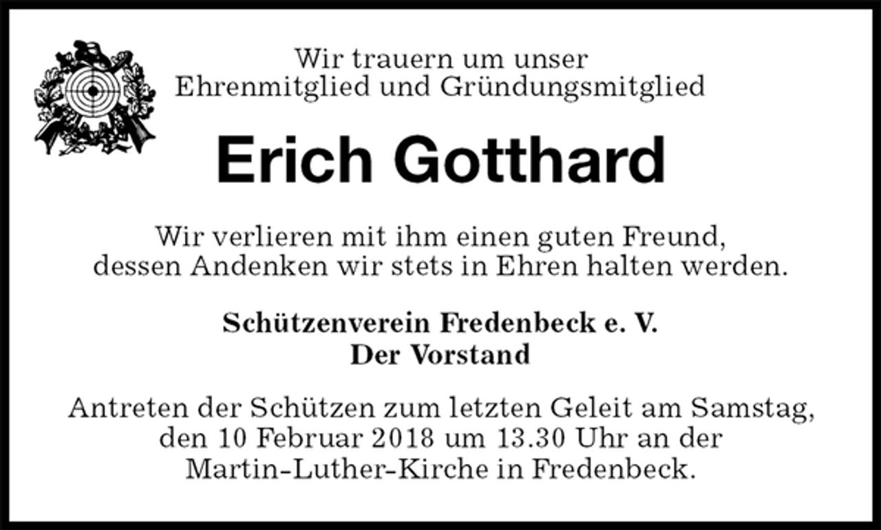 <p>Schützenverein Fredenbeck e. V.<br />Der Vorstand<br />Antreten der Schützen zum letzten Geleit am Samstag, den 10 Februar 2018 um 13.30 Uhr an der<br />Martin-Luther-Kirche in Fredenbeck.<br />Erich Gotthard<br />Wir verlieren mit ihm einen guten Freund,<br />dessen Andenken wir stets in Ehren halten werden.<br />Wir trauern um unser<br />Ehrenmitglied und Gründungsmitglied</p>