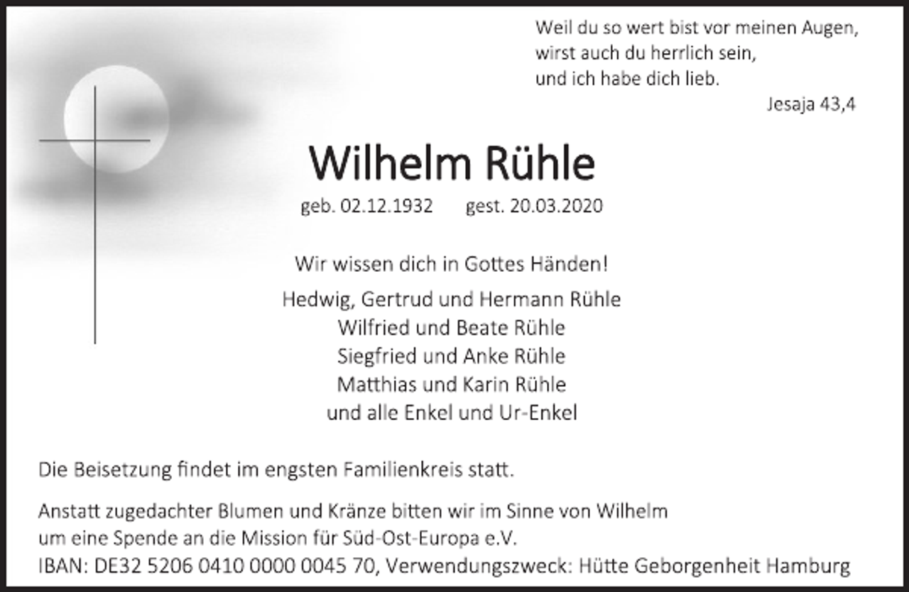 <p>Weil du so wert bist vor meinen Augen,<br />wirst auch du herrlich sein,<br />und ich habe dich lieb.<br />Jesaja 43,4<br />Wilhelm Rühle<br />geb. 02.12.1932 gest. 20.03.2020<br />Wir wissen dich in Gottes Händen!<br />Hedwig, Gertrud und Hermann Rühle<br />Wilfried und Beate Rühle<br />Siegfried und Anke Rühle<br />Matthias und Karin Rühle<br />und alle Enkel und Ur-Enkel<br />Die Beisetzung findet im engsten Familienkreis statt.<br />Anstatt zugedachter Blumen und Kränze bitten wir im Sinne von Wilhelm<br />um eine Spende an die Mission für Süd-Ost-Europa e.V.<br />IBAN: DE32 5206 0410 0000 0045 70, Verwendungszweck: Hütte Geborgenheit Hamburg</p>