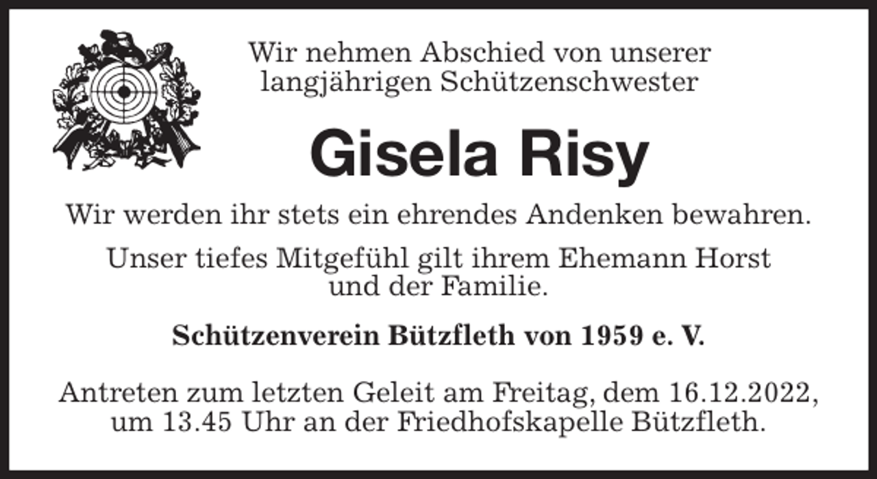 <p>Wir nehmen Abschied von unserer<br />langjährigen Schützenschwester<br />Gisela Risy<br />Wir werden ihr stets ein ehrendes Andenken bewahren.<br />Unser tiefes Mitgefühl gilt ihrem Ehemann Horst<br />und der Familie.<br />Schützenverein Bützfleth von 1959 e. V.</p><p>Antreten zum letzten Geleit am Freitag, dem 16.12.2022,<br />um 13.45 Uhr an der Friedhofskapelle Bützfleth.</p>