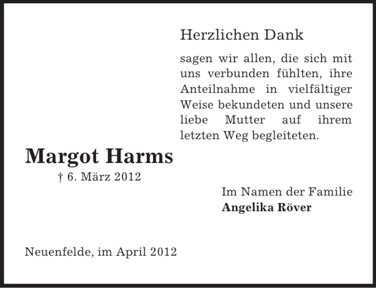 <p>Herzlichen Dank<br />sagen wir allen, die sich mit<br />uns verbunden fühlten, ihre<br />Anteilnahme in vielfältiger<br />Weise bekundeten und unsere<br />liebe Mutter auf ihrem<br />letzten Weg begleiteten.</p><p>Margot Harms<br />† 6. März 2012<br />Im Namen der Familie<br />Angelika Röver</p><p>Neuenfelde, im April 2012</p>