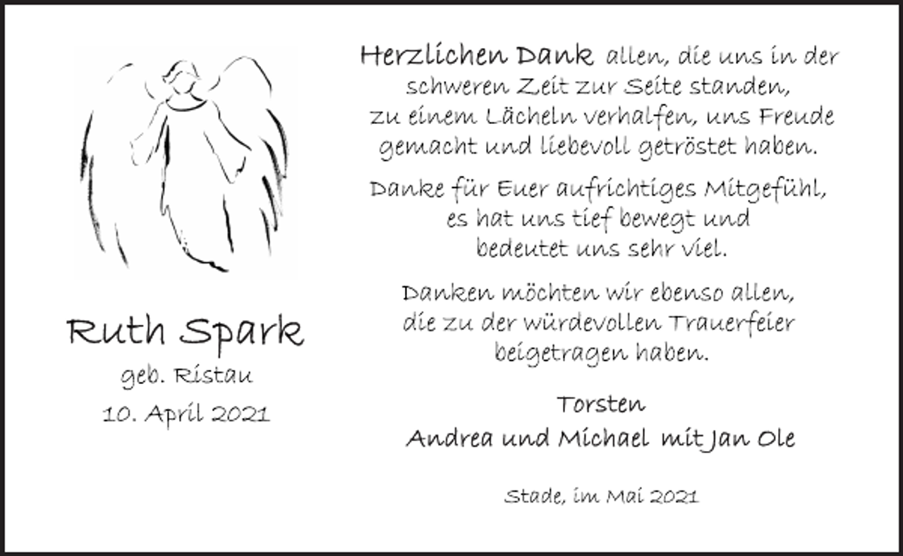 <p>Ruth Spark<br />geb. Ristau<br />10. April 2021<br />Herzlichen Dank<br />allen, die uns in der<br />schweren Zeit zur Seite standen,<br />zu einem Lächeln verhalfen, uns Freude<br />gemacht und liebevoll getröstet haben.<br />Danke für Euer aufrichtiges Mitgefühl,<br />es hat uns tief bewegt und<br />bedeutet uns sehr viel.<br />Danken möchten wir ebenso allen,<br />die zu der würdevollen Trauerfeier<br />beigetragen haben.<br />Torsten<br />Andrea und Michael mit Jan Ole<br />Stade, im Mai 2021</p>