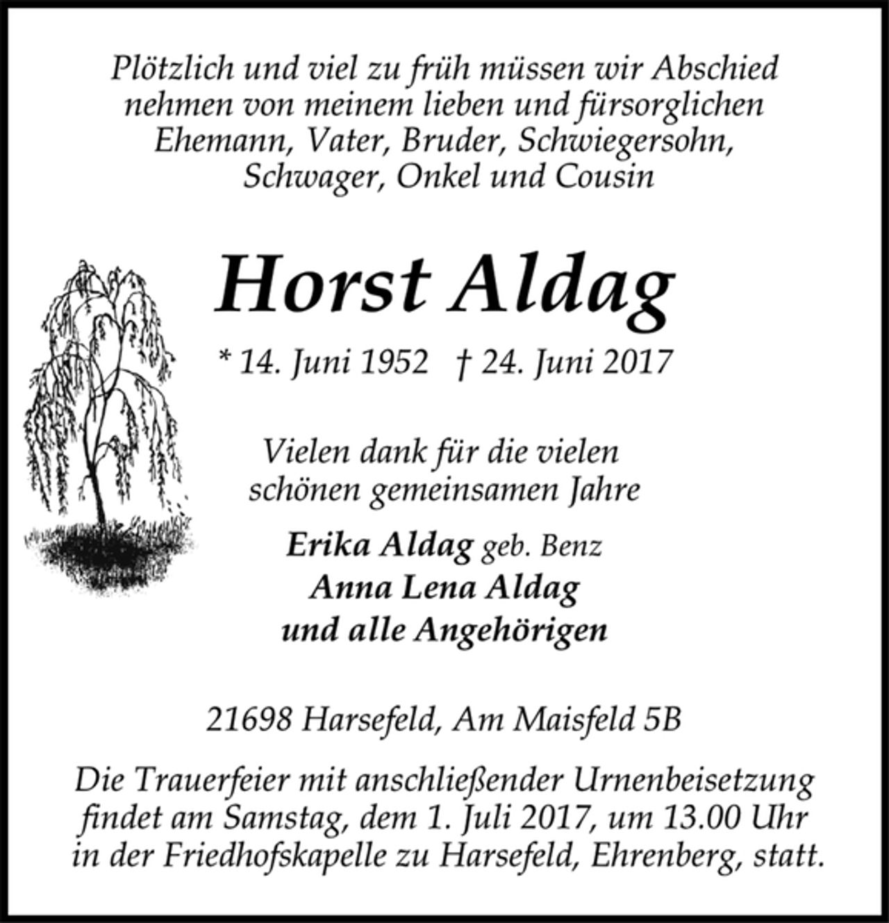 <p>Plötzlich und viel zu früh müssen wir Abschied<br />nehmen von meinem lieben und fürsorglichen<br />Ehemann, Vater, Bruder, Schwiegersohn,<br />Schwager, Onkel und Cousin</p><p>Horst Aldag</p><p>* 14. Juni 1952 † 24. Juni 2017<br />Vielen dank für die vielen<br />schönen gemeinsamen Jahre</p><p>Erika Aldag geb. Benz<br />Anna Lena Aldag<br />und alle Angehörigen</p><p>21698 Harsefeld, Am Maisfeld 5B</p><p>Die Trauerfeier mit anschließender Urnenbeisetzung<br />findet am Samstag, dem 1. Juli 2017, um 13.00 Uhr<br />in der Friedhofskapelle zu Harsefeld, Ehrenberg, statt.</p>