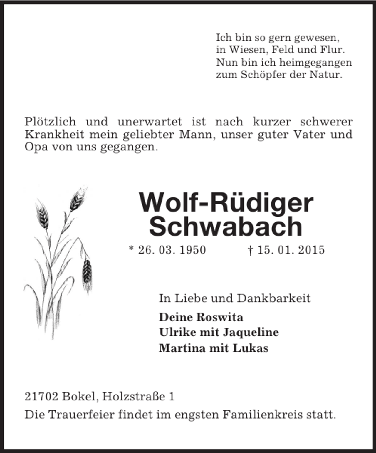 <p>Ich bin so gern gewesen,<br />in Wiesen, Feld und Flur.<br />Nun bin ich heimgegangen<br />zum Schöpfer der Natur.<br />Plötzlich und unerwartet ist nach kurzer schwerer Krankheit mein geliebter Mann, unser guter Vater und Opa von uns gegangen.<br />Wolf-Rüdiger Schwabach<br />* 26. 03. 1950 † 15. 01. 2015<br />In Liebe und Dankbarkeit<br />Deine Roswita<br />Ulrike mit Jaqueline<br />Martina mit Lukas<br />21702 Bokel, Holzstraße 1<br />Die Trauerfeier findet im engsten Familienkreis statt.</p>