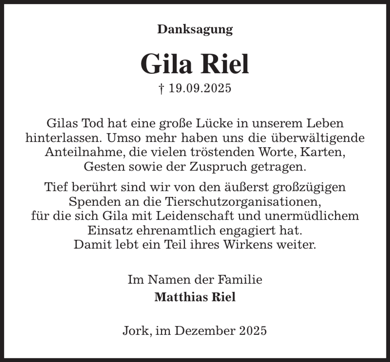 <p>Danksagung<br />Gila Riel<br />† 19.09.2025<br />Gilas Tod hat eine große Lücke in unserem Leben<br />hinterlassen. Umso mehr haben uns die überwältigende Anteilnahme, die vielen tröstenden Worte, Karten,<br />Gesten sowie der Zuspruch getragen.<br />Tief berührt sind wir von den äußerst großzügigen<br />Spenden an die Tierschutzorganisationen,<br />für die sich Gila mit Leidenschaft und unermüdlichem<br />Einsatz ehrenamtlich engagiert hat.<br />Damit lebt ein Teil ihres Wirkens weiter.<br />Im Namen der Familie<br />Matthias Riel<br />Jork, im Dezember 2025</p>