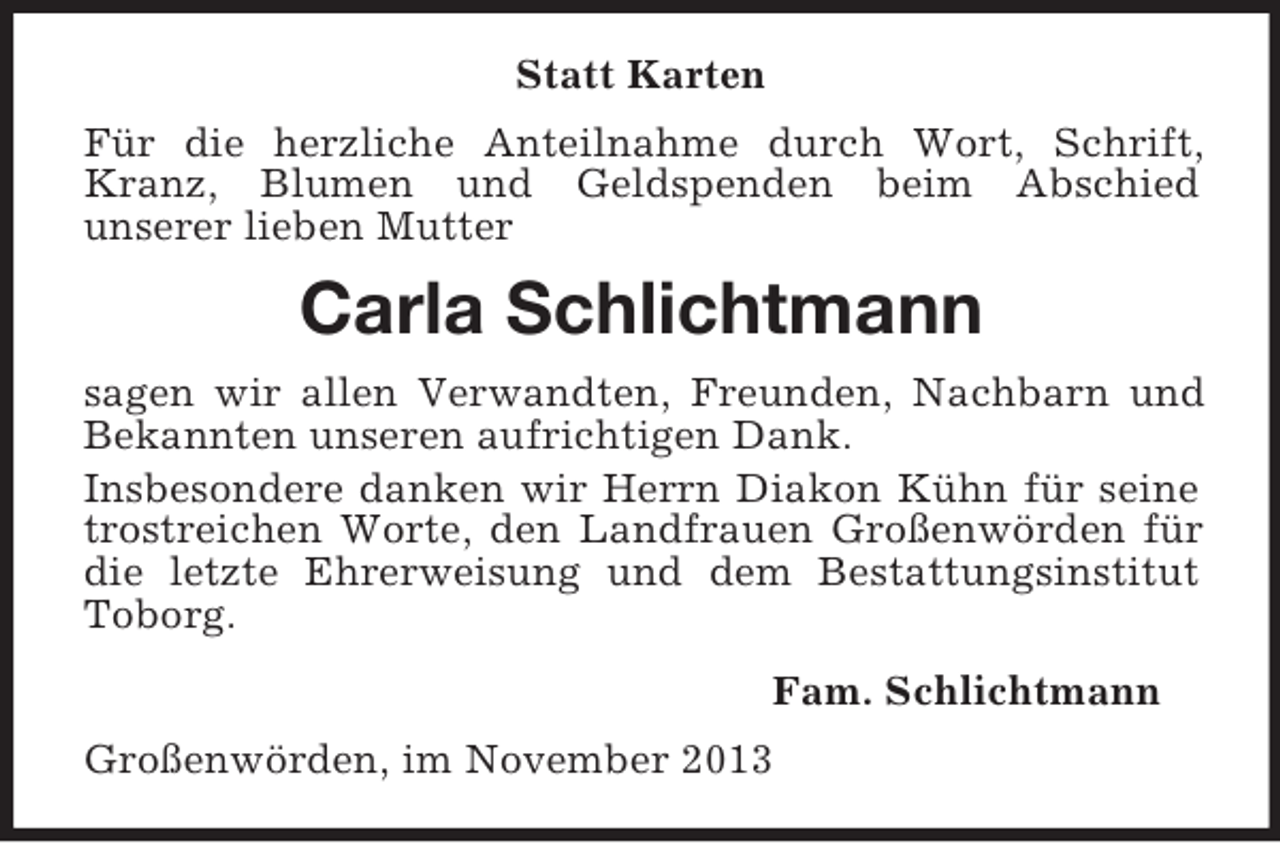 <p>Statt Karten<br />Für die herzliche Anteilnahme durch Wort, Schrift, Kranz, Blumen und Geldspenden beim Abschied<br />unserer lieben Mutter<br />Carla Schlichtmann<br />sagen wir allen Verwandten, Freunden, Nachbarn und Bekannten unseren aufrichtigen Dank.<br />Insbesondere danken wir Herrn Diakon Kühn für seine trostreichen Worte, den Landfrauen Großenwörden für die letzte Ehrerweisung und dem Bestattungsinstitut Toborg.<br />Fam. Schlichtmann<br />Großenwörden, im November 2013</p>