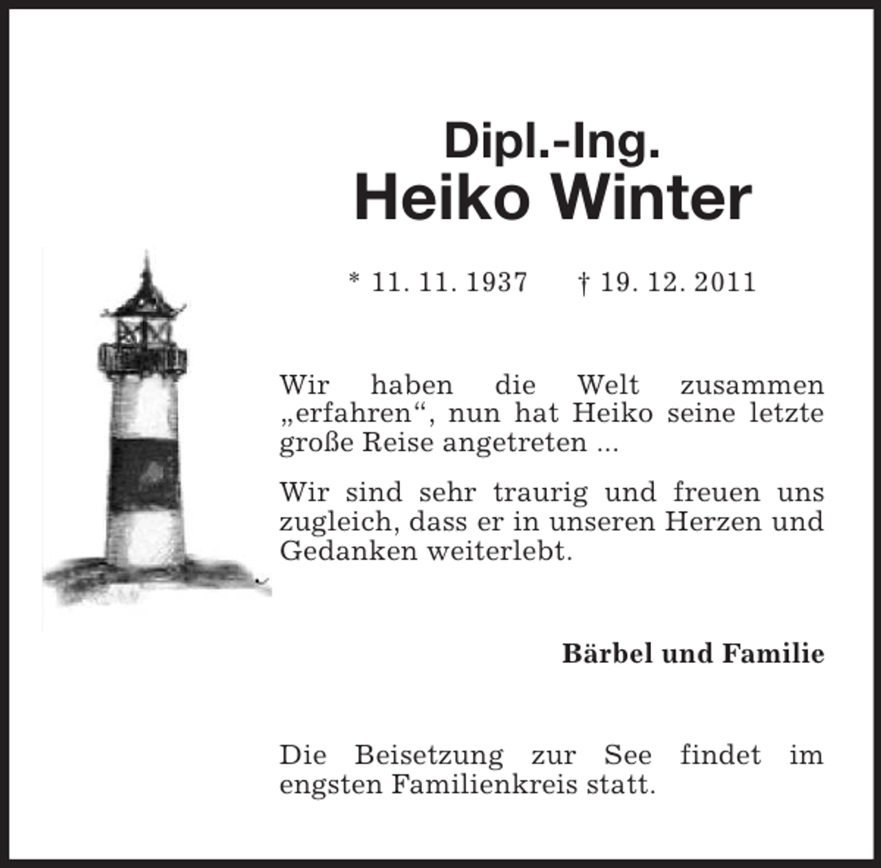 <p>Dipl.-Ing.</p>
<p>Heiko Winter<br />* 11. 11. 1937</p>
<p>† 19. 12. 2011</p>
<p>Wir haben die Welt zusammen<br />„erfahren“, nun hat Heiko seine letzte<br />große Reise angetreten ...<br />Wir sind sehr traurig und freuen uns<br />zugleich, dass er in unseren Herzen und<br />Gedanken weiterlebt.</p>
<p>Bärbel und Familie</p>
<p>Die Beisetzung zur See findet im<br />engsten Familienkreis statt.</p>