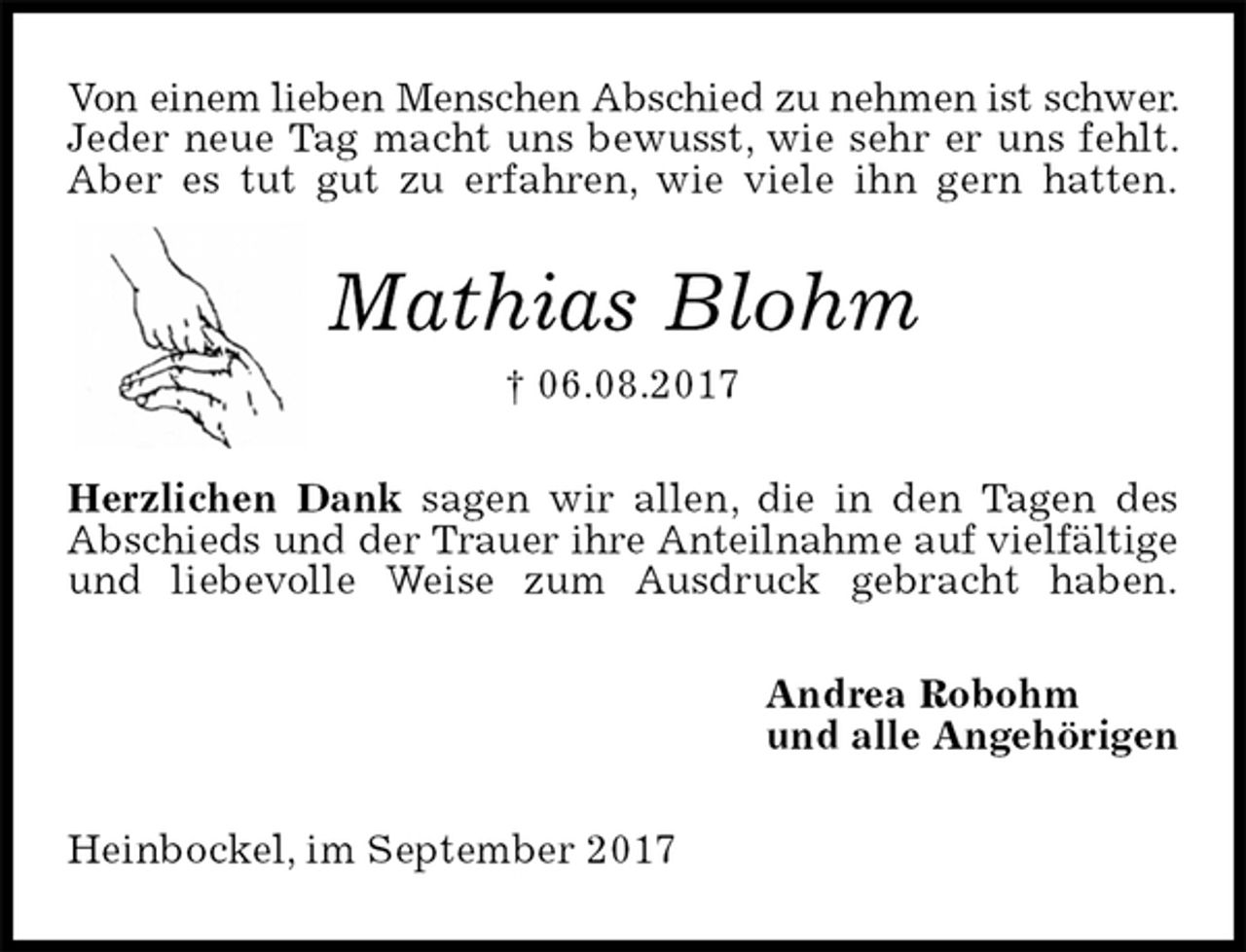 <p>Von einem lieben Menschen Abschied zu nehmen ist schwer. Jeder neue Tag macht uns bewusst, wie sehr er uns fehlt. Aber es tut gut zu erfahren, wie viele ihn gern hatten.<br />Mathias Blohm<br />† 06.08.2017<br />Herzlichen Dank sagen wir allen, die in den Tagen des Abschieds und der Trauer ihre Anteilnahme auf vielfältige und liebevolle Weise zum Ausdruck gebracht haben.<br />Andrea Robohm<br />und alle Angehörigen<br />Heinbockel, im September 2017</p>
