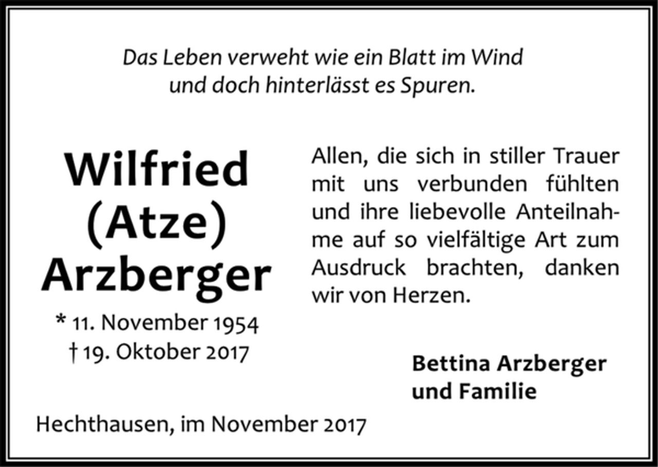 <p>Das Leben verwehrt wie ein Blatt im Wind<br />und doch hinterlässt es Spuren.<br />Allen, die sich in stiller Trauer mit uns verbunden fühlten und ihre liebevolle Anteilnahme auf so vielfältige Art zum Ausdruck brachten, danken wir von Herzen.<br />Bettina Arzberger<br />und Familie<br />Wilfried (Atze) Arzberger<br />* 11. November 1954<br />† 19. Oktober 2017<br />Hechthausen, im November 2017</p>