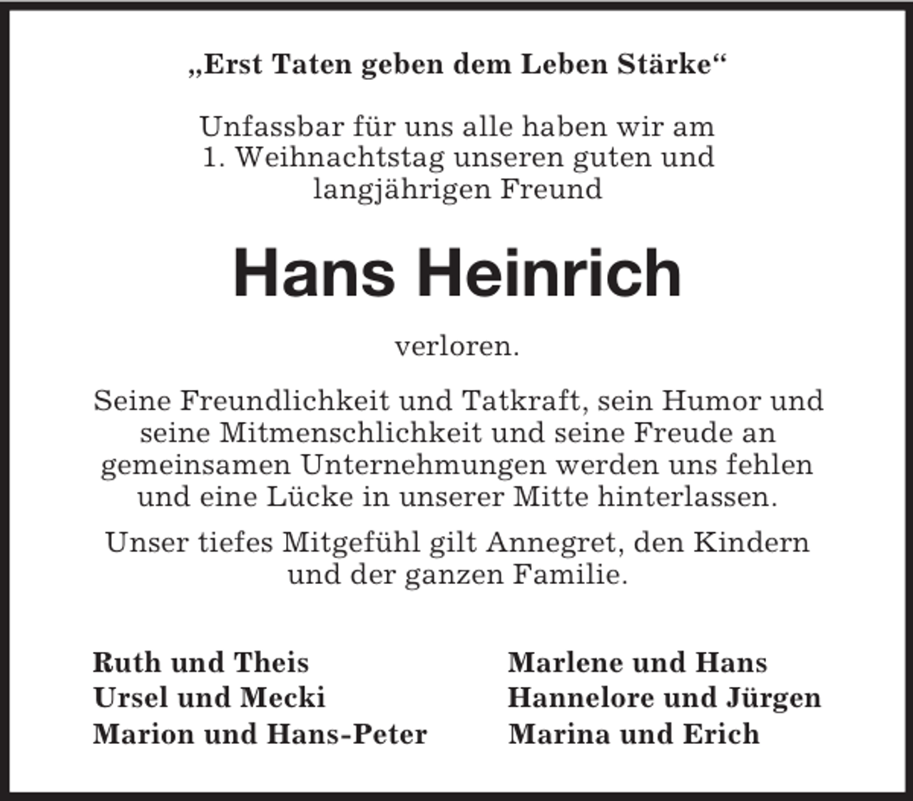 <p>„Erst Taten geben dem Leben Stärke“</p><p>Unfassbar für uns alle haben wir am<br />1. Weihnachtstag unseren guten und<br />langjährigen Freund<br />Hans Heinrich<br />verloren.<br />Seine Freundlichkeit und Tatkraft, sein Humor und<br />seine Mitmenschlichkeit und seine Freude an<br />gemeinsamen Unternehmungen werden uns fehlen<br />und eine Lücke in unserer Mitte hinterlassen.<br />Unser tiefes Mitgefühl gilt Annegret, den Kindern<br />und der ganzen Familie.<br />Ruth und Theis Marlene und Hans<br />Ursel und Mecki Hannelore und Jürgen<br />Marion und Hans-Peter Marina und Erich</p>